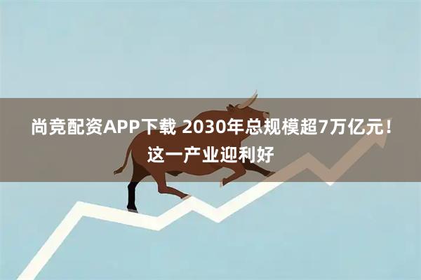 尚竞配资APP下载 2030年总规模超7万亿元！这一产业迎利好