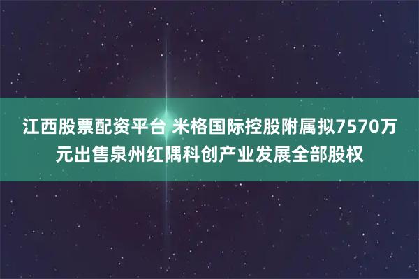 江西股票配资平台 米格国际控股附属拟7570万元出售泉州红隅科创产业发展全部股权