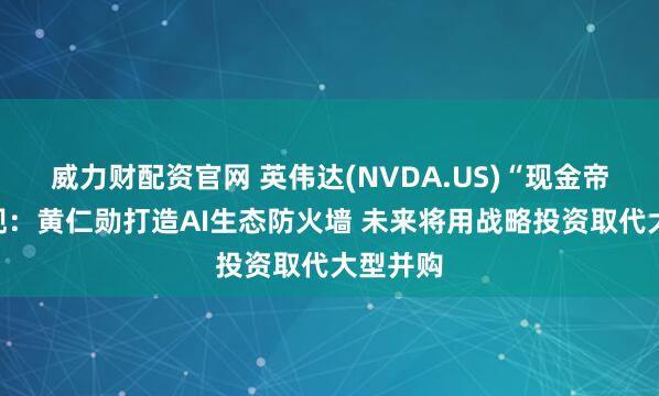 威力财配资官网 英伟达(NVDA.US)“现金帝国”浮现：黄仁勋打造AI生态防火墙 未来将用战略投资取代大型并购