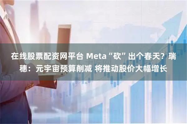 在线股票配资网平台 Meta“砍”出个春天？瑞穗：元宇宙预算削减 将推动股价大幅增长