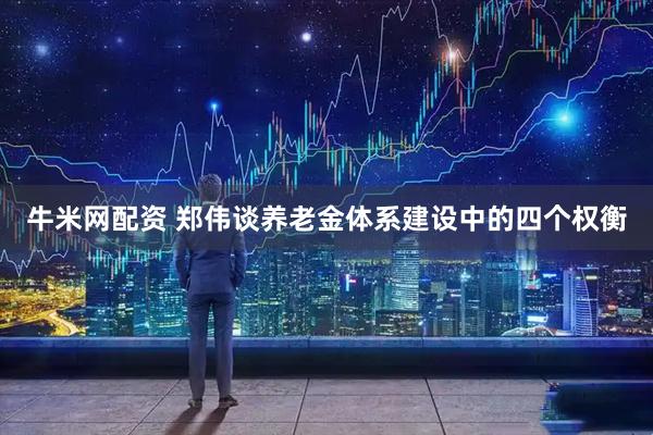 牛米网配资 郑伟谈养老金体系建设中的四个权衡