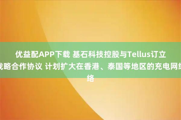 优益配APP下载 基石科技控股与Tellus订立战略合作协议 计划扩大在香港、泰国等地区的充电网络