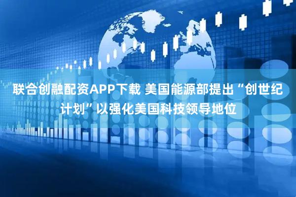 联合创融配资APP下载 美国能源部提出“创世纪计划”以强化美国科技领导地位