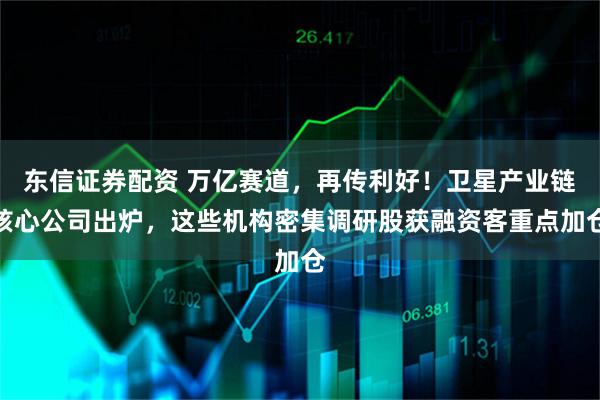 东信证券配资 万亿赛道，再传利好！卫星产业链核心公司出炉，这些机构密集调研股获融资客重点加仓