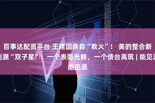 百事达配资平台 王建国亲自“救火”！ 美的整合新能源“双子星”：一个表面光鲜，一个债台高筑 | 能见派