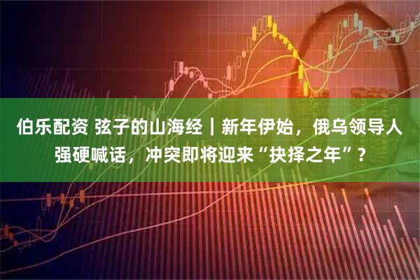 伯乐配资 弦子的山海经｜新年伊始，俄乌领导人强硬喊话，冲突即将迎来“抉择之年”？